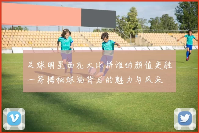 足球明星面孔大比拼谁的颜值更胜一筹揭秘球场背后的魅力与风采
