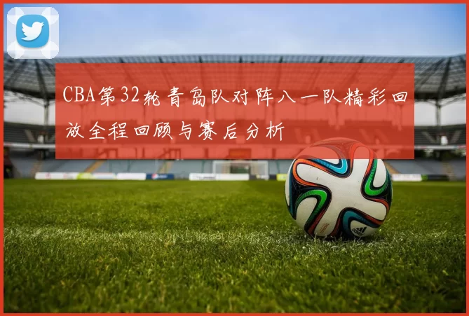 CBA第32轮青岛队对阵八一队精彩回放全程回顾与赛后分析