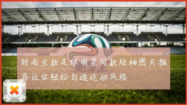 时尚女款足球明星同款短袖图片推荐让你轻松打造运动风格