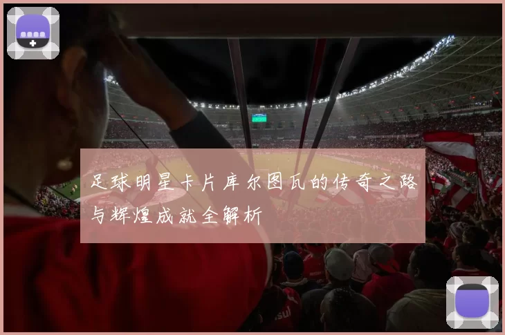 足球明星卡片库尔图瓦的传奇之路与辉煌成就全解析