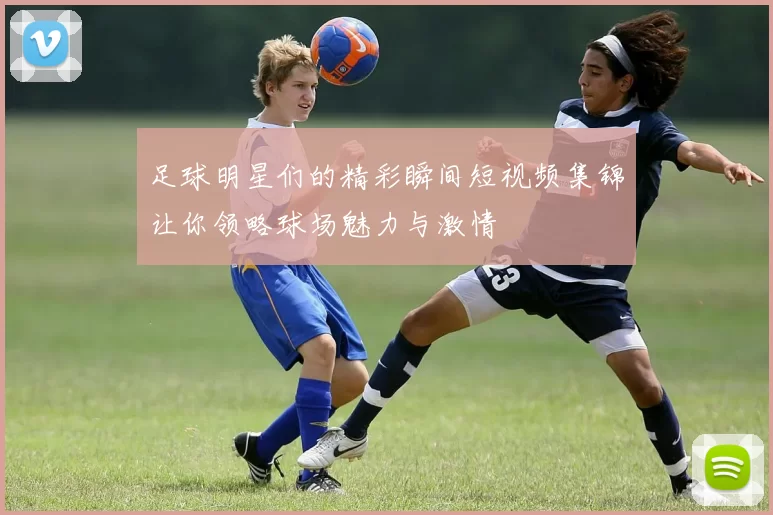 足球明星们的精彩瞬间短视频集锦让你领略球场魅力与激情