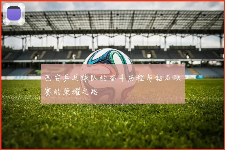 西安乒乓球队的奋斗历程与钻石联赛的荣耀之路