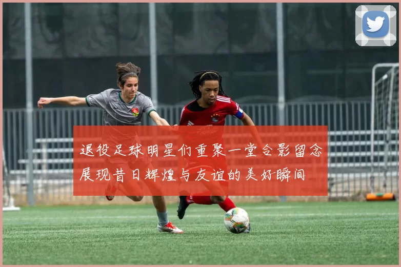 退役足球明星们重聚一堂合影留念展现昔日辉煌与友谊的美好瞬间