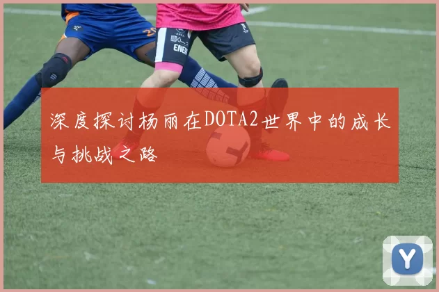深度探讨杨丽在DOTA2世界中的成长与挑战之路