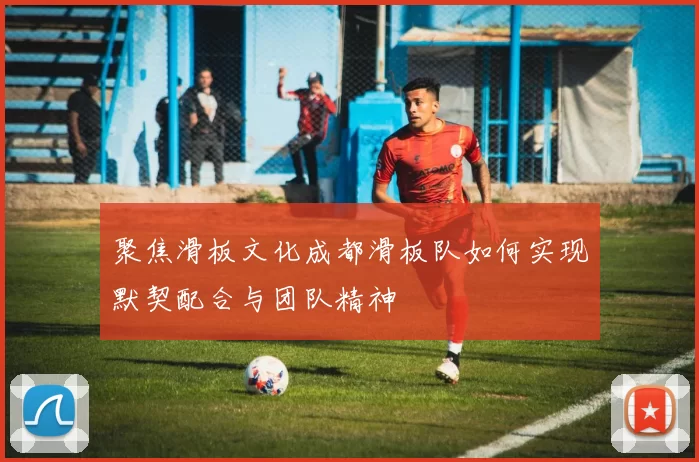 聚焦滑板文化成都滑板队如何实现默契配合与团队精神