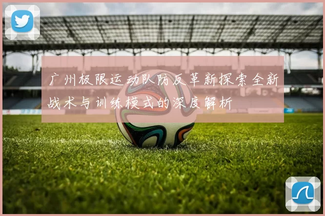 广州极限运动队防反革新探索全新战术与训练模式的深度解析
