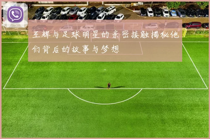 王辉与足球明星的亲密接触揭秘他们背后的故事与梦想