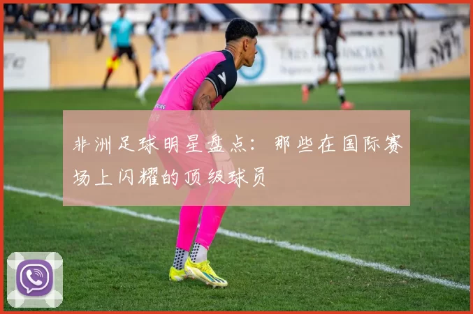 非洲足球明星盘点：那些在国际赛场上闪耀的顶级球员