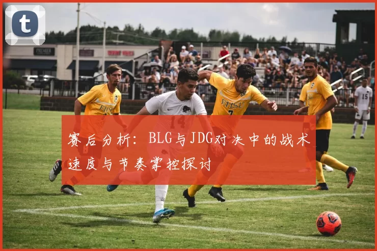 赛后分析：BLG与JDG对决中的战术速度与节奏掌控探讨