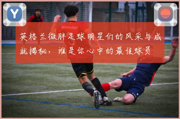 英格兰微胖足球明星们的风采与成就揭秘，谁是你心中的最佳球员