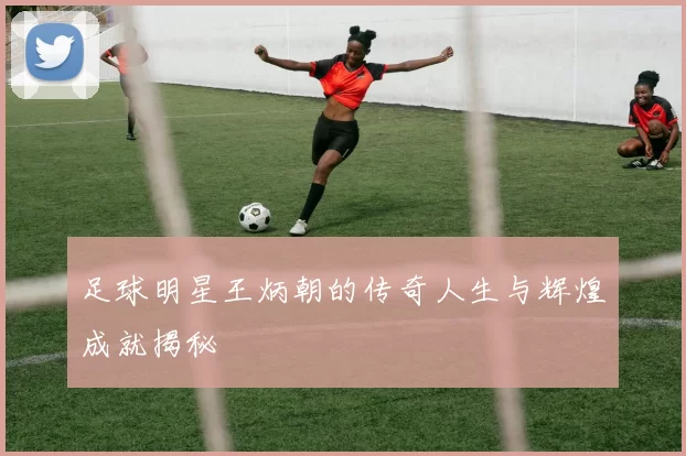 足球明星王炳朝的传奇人生与辉煌成就揭秘