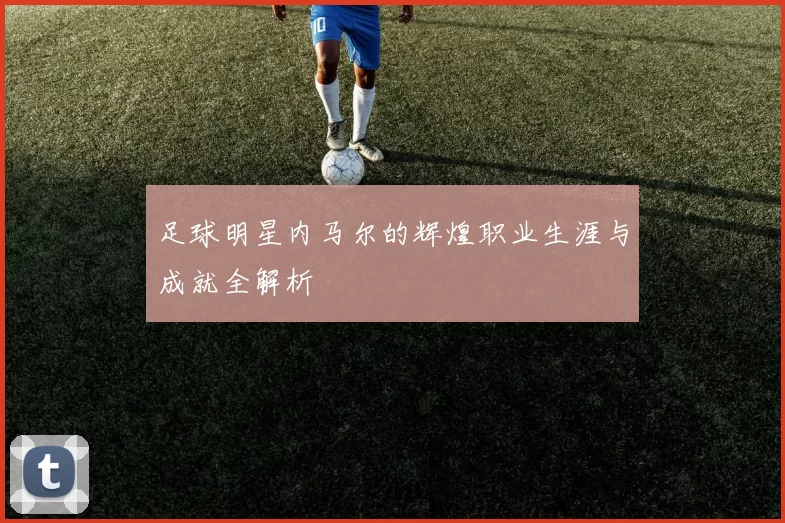 足球明星内马尔的辉煌职业生涯与成就全解析