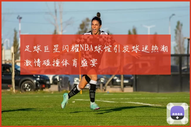足球巨星闪耀NBA球馆引发球迷热潮激情碰撞体育盛宴