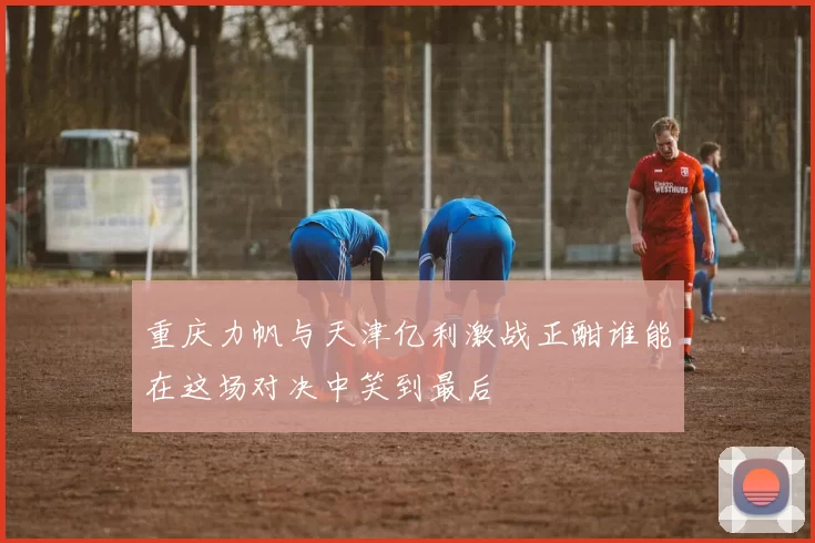 重庆力帆与天津亿利激战正酣谁能在这场对决中笑到最后