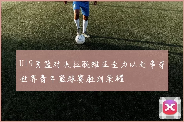 U19男篮对决拉脱维亚全力以赴争夺世界青年篮球赛胜利荣耀