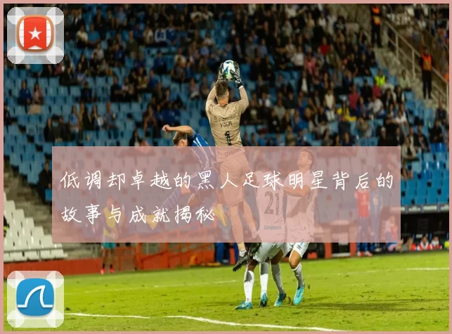低调却卓越的黑人足球明星背后的故事与成就揭秘