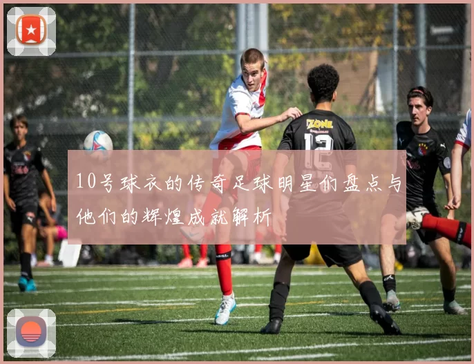 10号球衣的传奇足球明星们盘点与他们的辉煌成就解析