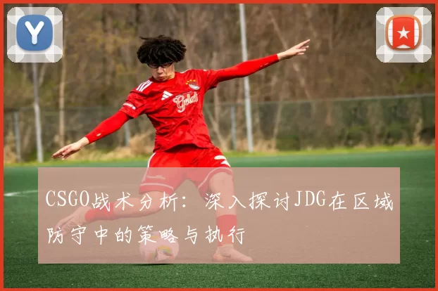 CSGO战术分析：深入探讨JDG在区域防守中的策略与执行