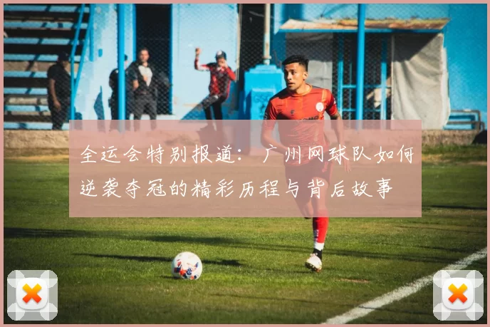 全运会特别报道：广州网球队如何逆袭夺冠的精彩历程与背后故事