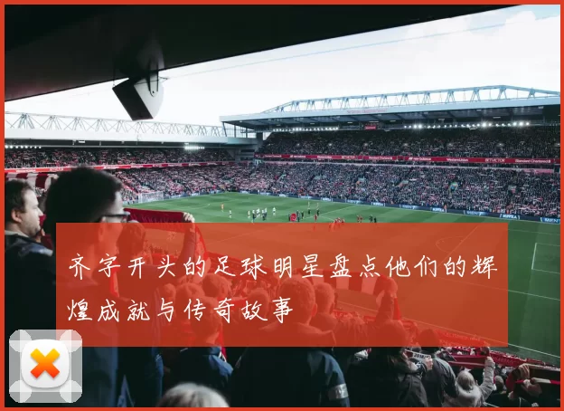 齐字开头的足球明星盘点他们的辉煌成就与传奇故事