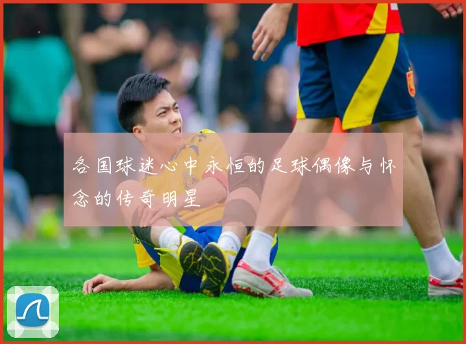各国球迷心中永恒的足球偶像与怀念的传奇明星