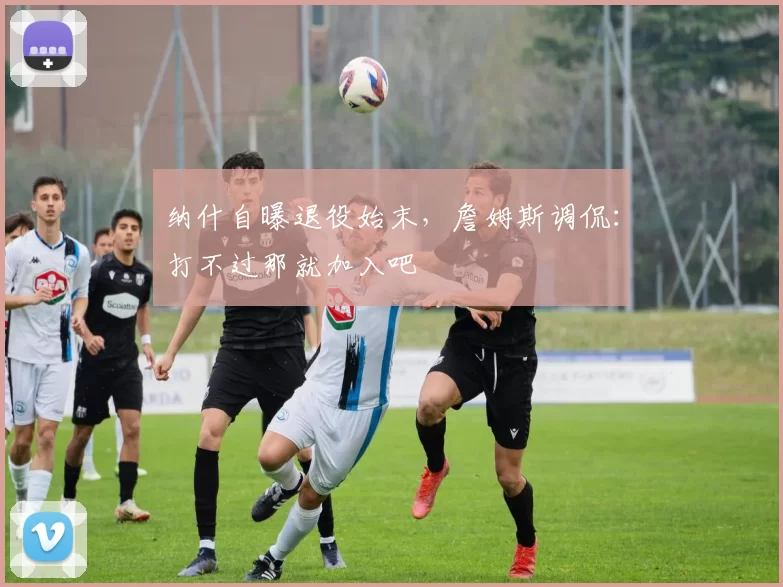 纳什自曝退役始末，詹姆斯调侃：打不过那就加入吧