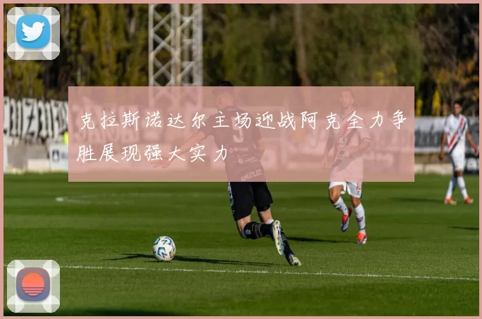 克拉斯诺达尔主场迎战阿克全力争胜展现强大实力