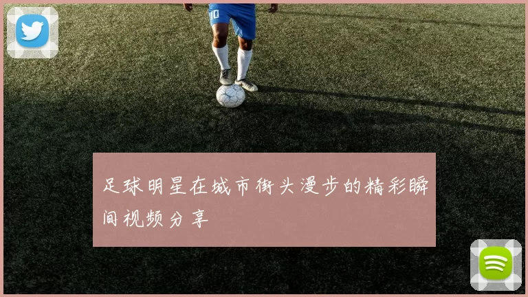 足球明星在城市街头漫步的精彩瞬间视频分享