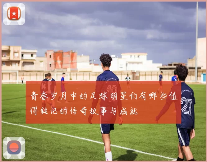 青春岁月中的足球明星们有哪些值得铭记的传奇故事与成就