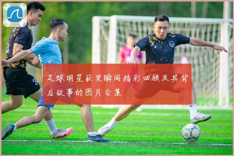 足球明星获奖瞬间精彩回顾及其背后故事的图片合集
