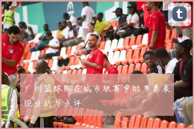 广州篮球队在城市联赛中的节奏表现分析与点评