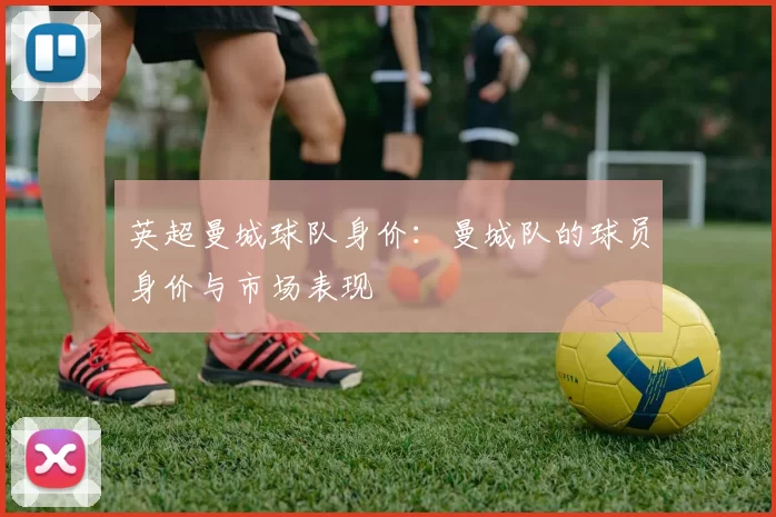 英超曼城球队身价：曼城队的球员身价与市场表现