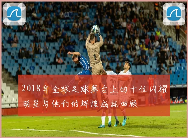 2018年全球足球舞台上的十位闪耀明星与他们的辉煌成就回顾