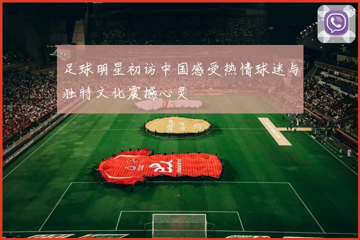 足球明星初访中国感受热情球迷与独特文化震撼心灵