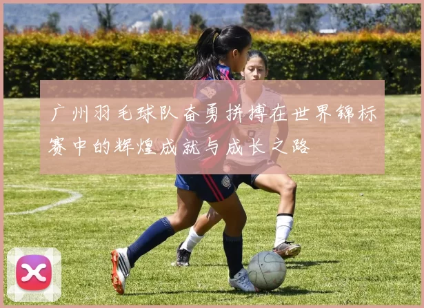 广州羽毛球队奋勇拼搏在世界锦标赛中的辉煌成就与成长之路