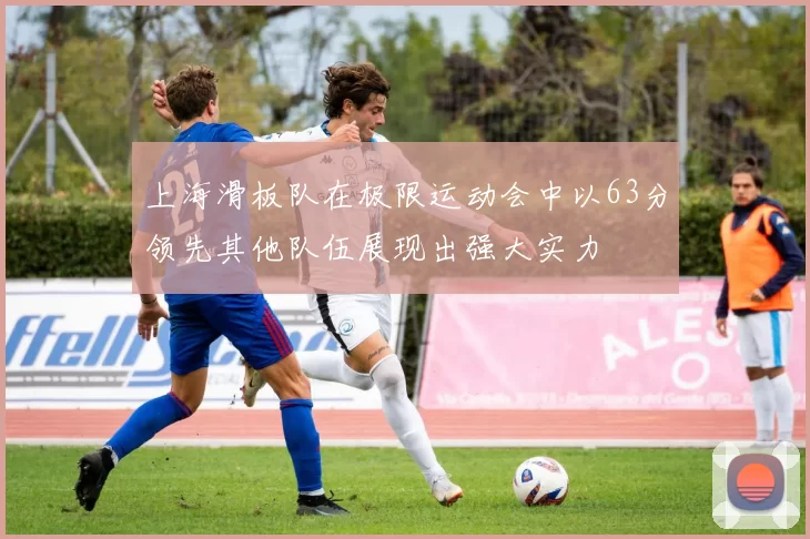 上海滑板队在极限运动会中以63分领先其他队伍展现出强大实力