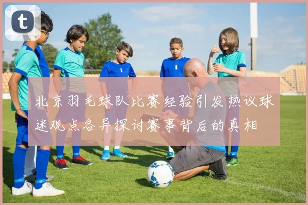 北京羽毛球队比赛经验引发热议球迷观点各异探讨赛事背后的真相