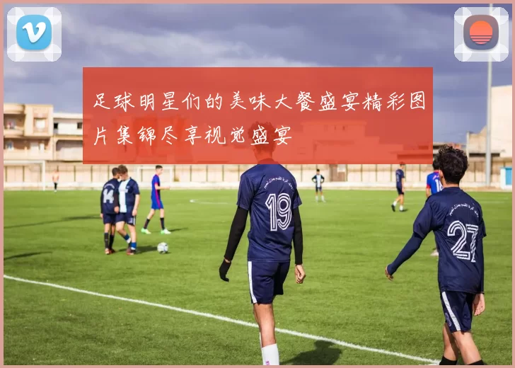 足球明星们的美味大餐盛宴精彩图片集锦尽享视觉盛宴