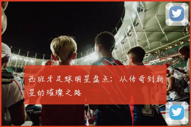 西班牙足球明星盘点：从传奇到新星的璀璨之路
