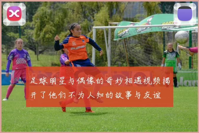 足球明星与偶像的奇妙相遇视频揭开了他们不为人知的故事与友谊