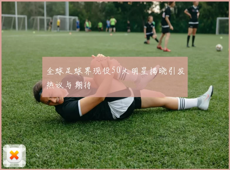 全球足球界现役50大明星揭晓引发热议与期待