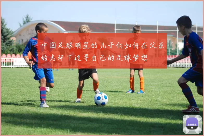中国足球明星的儿子们如何在父亲的光环下追寻自己的足球梦想
