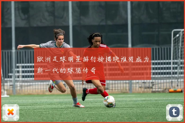 欧洲足球明星排行榜揭晓谁将成为新一代的球场传奇