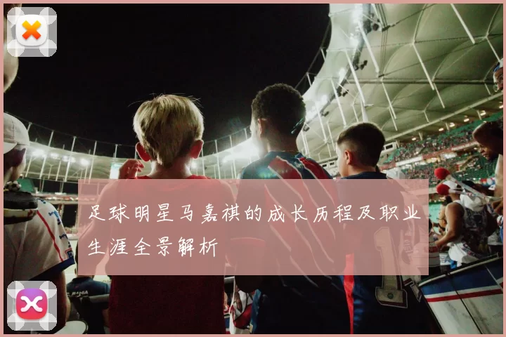 足球明星马嘉祺的成长历程及职业生涯全景解析