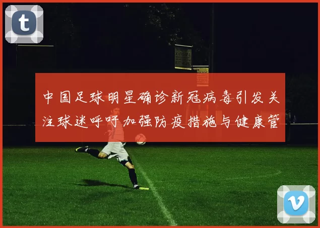 中国足球明星确诊新冠病毒引发关注球迷呼吁加强防疫措施与健康管理