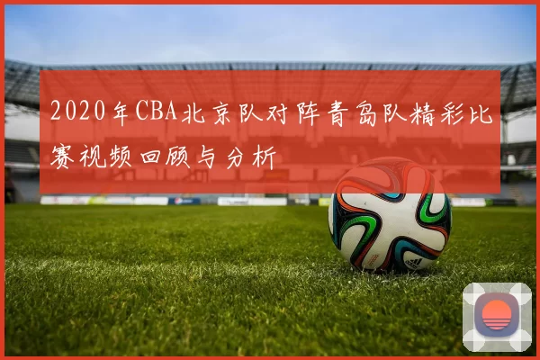 2020年CBA北京队对阵青岛队精彩比赛视频回顾与分析