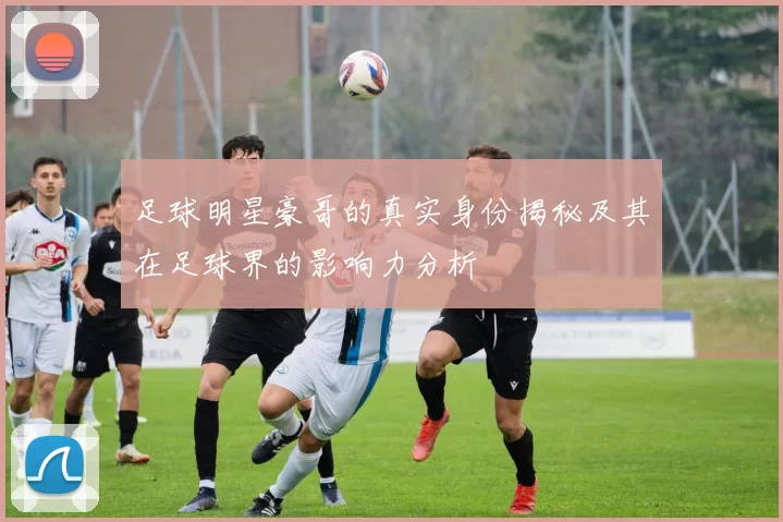 足球明星豪哥的真实身份揭秘及其在足球界的影响力分析